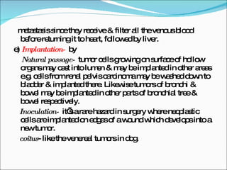 metastasis since they receive & filter all the venous blood before returning it to heart, followed by liver. e)  Implantation-  by Natural passage-  tumor cells growing on surface of hollow organs may cast into lumen & may be implanted in other areas e.g. cells from renal pelvis carcinoma may be washed down to bladder & implanted there. Likewise tumors of bronchi & bowel may be implanted in other parts of bronchial tree & bowel respectively. Inoculation-  it’s a rare hazard in surgery where neoplastic cells are implanted on edges of a wound which develops into a new tumor. coitus - like the venereal tumors in dog. 
