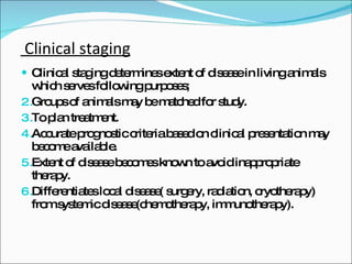 Clinical staging Clinical staging determines extent of disease in living animals which serves following purposes; Groups of animals may be matched for study. To plan treatment. Accurate prognostic criteria based on clinical presentation may become available. Extent of disease becomes known to avoid inappropriate therapy. Differentiates local disease( surgery, radiation, cryotherapy) from systemic disease(chemotherapy, immunotherapy). 