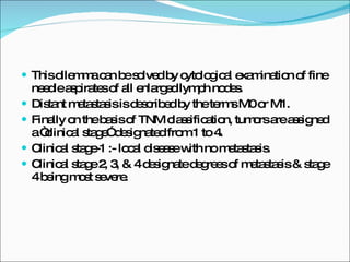This dilemma can be solved by cytological examination of fine needle aspirates of all enlarged lymph nodes. Distant metastasis is described by the terms M0 or M1. Finally on the basis of TNM classification, tumors are assigned a “clinical stage” designated from 1 to 4. Clinical stage-1 :- local disease with no metastasis. Clinical stage 2, 3, & 4 designate degrees of metastasis & stage 4 being most severe.  