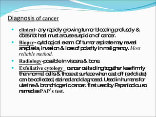 Diagnosis  of cancer clinical - any rapidly growing tumor bleeding profusely & does not heal must arouse suspicion of cancer. Biopsy - cytological exam. Of tumor aspirate may reveal anaplasia, invasion & loss of polarity in malignancy.  Most reliable method. Radiology -possible in viscera & bone. Exfoliative cytology _ cancer cells cling together less firmly than normal cells & those at surface when cast off (exfoliate) can be collected, stained and diagnosed. Used in humans for uterine & bronchiogenic cancer. first used by Papanicolou so named as  PAP’s test. 