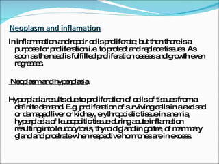 Neoplasm and inflamation In inflammation and repair cells proliferate; but then there is a purpose for proliferation i.e. to protect and replace tissues. As soon as the need is fulfilled proliferation ceases and growth even regresses. Neoplasm and hyperplasia Hyperplasia results due to proliferation of cells of tissues from a definite demand. E.g. proliferation of surviving cells in a excised or damaged liver or kidney, erythropoietic tissue in anemia, hyperplasia of leucopoitic tissue during acute inflamation resulting into leucocytosis, thyroid gland in goitre, of mammary gland and prostrate when respective hormones are in excess. 