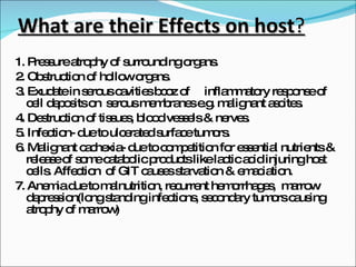 What are their Effects on host ? 1. Pressure atrophy of surrounding organs. 2. Obstruction of hollow organs. 3. Exudate in serous cavities bcoz of  inflammatory response of cell deposits on  serous membranes e.g. malignant ascites. 4. Destruction of tissues, blood vessels & nerves. 5. Infection- due to ulcerated surface tumors. 6. Malignant cachexia- due to competition for essential nutrients & release of some catabolic products like lactic acid injuring host cells. Affection  of GIT causes starvation & emaciation.  7. Anemia due to malnutrition, recurrent hemorrhages,  marrow depression(long standing infections, secondary tumors causing atrophy of marrow) 