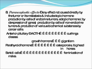 8 . Paraneoplastic effects  –  any effect not caused directly by the tumor or its metastasis & includes topic hormone production by cells of endocrine tumors, ectopic hormone ( by derepression of genes)  production by cells of non-endocrine tumors & production of various biochemical substances by cancer cells. Anterior pituitary – ACTH………………………cushings disease.  growth hormone………gigantism. Parathyroid hormone……………………osteoporosis, big head  in  horses. Sertoli cells…………………………………… feminization of males. 