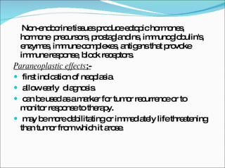 Non-endocrine tissues produce ectopic hormones, hormone  precursors, prostaglandins, immunoglobulin's, enzymes, immune complexes, antigens that provoke immune response, block receptors. Paraneoplastic effects ;- first indication of neoplasia. allow early  diagnosis. can be used as a marker for tumor recurrence or to monitor response to therapy. may be more debilitating or immediately life threatening than tumor from which it arose. 
