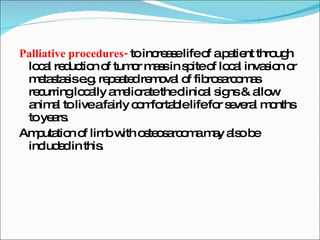 Palliative procedures-  to increase life of a patient through local reduction of tumor mass in spite of local invasion or metastasis e.g. repeated removal of fibrosarcomas recurring locally ameliorate the clinical signs & allow animal to live a fairly comfortable life for several months to years. Amputation of limb with osteosarcoma may also be included in this. 