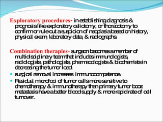 Exploratory procedures-  in establishing diagnosis & prognosis like exploratory celiotomy, or thoracotomy to confirm or rule out a suspicion of neoplasia based on history, physical exam, laboratory data, & radiographs. Combination therapies-  surgeon becomes a member of multidisciplinary team that includes immunologists, radiologists, pathologists, pharmacologists & biochemists in decreasing the tumor load. surgical removal increases  immunocompetence. Residual microfoci of tumor cells more sensitive to chemotherapy & immunotherapy than primary tumor bcoz metastasis have a better blood supply & more rapid rate of cell turnover. 