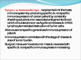 Surgery as immunotherapy-  neoplasm's limit the hosts immune system by producing specific & nonspecific immunosupression of cancer patient by constantly shedding soluble tumor associated antigens into blood which circulate alone or as Ag-Ab complexes & inhibit lymphocyte mediated destruction of tumor cells. Also cause nonspecific generalized immunosupression of patient. Immunosupression correlates with the stage of disease & size of tumor burden. Surgical maneuver lowers tumor mass & reverses both specific & nonspecific immunosupression increasing 