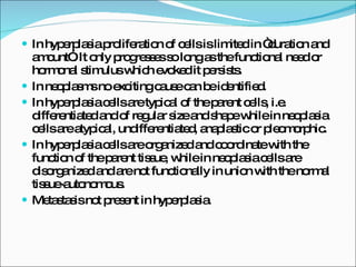 In hyperplasia proliferation of cells is limited in “duration and amount”. It only progresses so long as the functional need or hormonal stimulus which evoked it persists. In neoplasms no exciting cause can be identified. In hyperplasia cells are typical of the parent cells, i.e. differentiated and of regular size and shape while in neoplasia cells are atypical, undifferentiated, anaplastic or pleomorphic. In hyperplasia cells are organized and coordinate with the function of the parent tissue, while in neoplasia cells are disorganized and are not functionally in union with the normal tissue-autonomous. Metastasis not present in hyperplasia. 