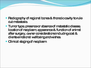 Radiography of regional bones & thoracic cavity to rule out metastasis. Tumor type, presence or absence of metastatic disease, location of neoplasm, appearance & function of animal after surgery, owner considerations including cost & clients emotional wellbeing and wishes. Clinical staging of neoplasm. 