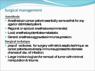 Surgical management Anesthesia   Anesthesia in cancer patient essentially same as that for any aged or debilitated patient. Regional or epidural anesthesia recommended. Local anesthesia potentiates metastasis. General anesthesia aggravates immunosupression. Surgical technique prep of  wide area  for surgery with strict aseptic technique  as cancer patients are already immunosuppressed to decrease chances of dev. of infection. Larger incision is given for removal of tumor with minimal manipulation & trauma. 