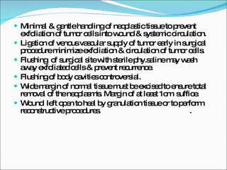 Minimal & gentle handling of neoplastic tissue to prevent exfoliation of tumor cells into wound & systemic circulation. Ligation of venous vascular supply of tumor early in surgical procedure minimize exfoliation & circulation of tumor cells. Flushing  of surgical site with sterile phy.saline may wash away exfoliated cells & prevent recurrence. Flushing of body cavities controversial. Wide margin of normal tissue must be excised to ensure total removal of the neoplasm's. Margin of at least 1cm  suffice. Wound  left open to heal by granulation tissue or to perform reconstructive procedures.  . 