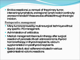 En bloc resections i.e. removal of the primary tumor, intervening lymphatic's, and regional lymph node in continuity are recommended if these are also affected through the single incision. Postoperative management Many tumors removed by routine surgical technique without any specific  PO management. Administration of antibiotics. Medical management like insulin therapy after surgical resection of pancreatic B-cell adenocarcinoma, thyroid hormone therapy in thyroid neoplasm's, calcium supplementation in parathyroid neoplasm's. Special diets & stool softeners indicated in various gastrointestinal-colonic resections. 