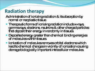 Radiation therapy Administration of ionizing radiation & its absorption by normal or neoplastic tissue. Therapeutic forms of ionizing radiation include x-rays, gamma rays, electrons, neutrons & other charged particles that deposit their energy in randomly in tissues. Deposited energy greater than chemical binding energies of molecules within tissues. Ionization of molecules removes orbital electrons which lead to chemical changes in vicinity of ionization causing damage biologically important intracellular molecules. 