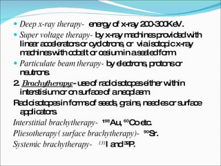 Deep x-ray therapy-  energy of x-ray 200-300KeV. Super voltage therapy-  by x-ray machines provided with linear accelerators or cyclotrons, or  via isotopic x-ray machines with cobalt or cesium in a sealed form. Particulate beam therapy-  by electrons, protons or neutrons. 2.  Brachytherapy: - use of radioisotopes either within interstisium or on surface of a neoplasm. Radioisotopes in forms of seeds, grains, needles or surface applicators. Interstitial brachytherapy-  ¹⁹⁸Au, ⁶⁰Co etc. Pliesotherapy( surface brachytherapy)-   ⁹⁰Sr. Systemic brachytherapy-  ¹³¹ I and ³²P.  
