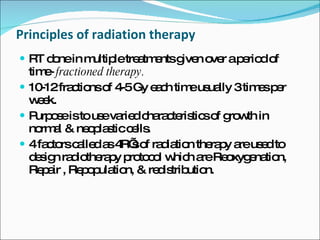 Principles of radiation therapy RT done in multiple treatments given over a period of time-  fractioned therapy.  10-12 fractions of 4-5 Gy each time usually 3 times per week. Purpose is to use varied characteristics of growth in normal & neoplastic cells. 4 factors called as 4R’s of radiation therapy are used to design radiotherapy protocol which are Reoxygenation, Repair , Repopulation, & redistribution. 