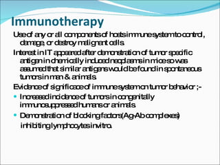 Immunotherapy  Use of any or all components of hosts immune system to control, damage, or destroy malignant cells. Interest in IT appeared after demonstration of tumor specific antigen in chemically induced neoplasms in mice so was assumed that similar antigens would be found in spontaneous tumors in man & animals. Evidence of significace of immune system on tumor behavior ;- Increased incidence of tumors in congenitally immunosuppressed humans or animals.  Demonstration of blocking factors(Ag-Ab complexes ) inhibiting lymphocytes invitro.  