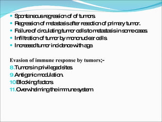 Spontaneous regression of of tumors. Regression of metastasis after resection of primary tumor. Failure of circulating tumor cells to metastasis in some cases. Infiltration of tumor by mononuclear cells. Increased tumor incidence with age. Evasion of immune response by tumors ;- Tumors in privileged sites. Antigenic modulation. Blocking factors. Overwhelming the immune system. 