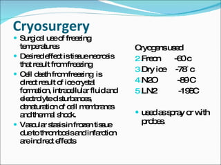 Cryosurgery Surgical use of freezing temperatures Desired effect is tissue necrosis that result from freezing Cell death from freezing  is direct result of ice crystal formation, intracellular fluid and electrolyte disturbances, denaturation of cell membranes and thermal shock. Vascular stasis in frozen tissue due to thrombosis and infarction are indirect effects Cryogens used Freon  -60 ̊c Dry ice  -78  ̊c N2O  -89 ̊C LN2  -196̊C used as spray or with probes. 