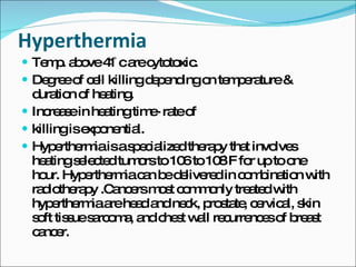 Hyperthermia  Temp. above 41 ̊c are cytotoxic. Degree of cell killing depending on temperature & duration of heating. Increase in heating time- rate of  killing is exponential. Hyperthermia is a specialized therapy that involves heating selected tumors to 106 to 108 ̊F for up to one hour. Hyperthermia can be delivered in combination with radiotherapy .Cancers most commonly treated with hyperthermia are head and neck, prostate, cervical, skin soft tissue sarcoma, and chest wall recurrences of breast cancer.  