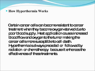 How Hyperthermia Works Certain cancer cells can become resistant to cancer treatment when they become oxygen-starved due to poor blood supply. Heat application causes increased blood flow and oxygen to the tumor making the cancer cells more susceptible to cell death. Hyperthermia is always preceded  or  followed by radiation  or chemotherapy  because it enhances the effectiveness of these treatments.  