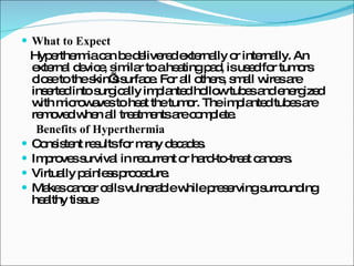 What to Expect Hyperthermia can be delivered externally or internally. An external device, similar to a heating pad, is used for tumors close to the skin’s surface. For all others, small wires are inserted into surgically implanted hollow tubes and energized with microwaves to heat the tumor. The implanted tubes are removed when all treatments are complete.  Benefits of Hyperthermia Consistent results for many decades.  Improves survival in recurrent or hard-to-treat cancers.  Virtually painless procedure.  Makes cancer cells vulnerable while preserving surrounding healthy tissue 
