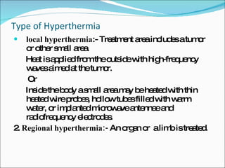 Type of Hyperthermia local hyperthermia :- Treatment area includes a tumor or other small area.  Heat is applied from the outside with high-frequency waves aimed at the tumor.  Or Inside the body a small area may be heated with thin heated wire probes, hollow tubes filled with warm water, or implanted microwave antennae and radiofrequency electrodes.  2.  Regional hyperthermia:-  An organ or  a limb is treated.  