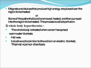 Magnets and devices that produce high energy are placed over the region to be heated.  or Some of the patient's blood is removed, heated, and then pumped into the region to be heated. The process is called perfusion.  3.  whole body hyperthermia:- The whole body is treated when cancer has spread. warm water blankets. Hot wax. Inductive coils (similar to the coils in an electric  blanket).   Thermal room or chambers  