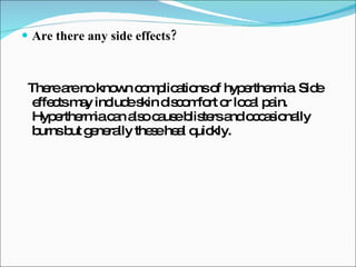 Are there any side effects? There are no known complications of hyperthermia. Side effects may include skin discomfort or local pain. Hyperthermia can also cause blisters and occasionally burns but generally these heal quickly. 