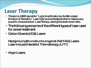 Laser Therapy The term LASER stands for "Light Amplification by the Stimulated Emission of Radiation." Laser light is concentrated so that it makes a very powerful and precise tool. Laser therapy uses light to treat cancer cells.  The following are some of the different types of laser used for cancer treatment: Carbon Dioxide (CO2) Lasers Neodymium:yttrium-Aluminum-garnet (Nd:YAG) Lasers Laser-Induced Interstitial Thermotherapy (LITT) Argon Lasers 