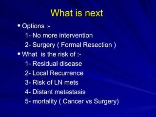 What is next  Options :- 1- No more intervention 2- Surgery ( Formal Resection ) What  is the risk of :- 1- Residual disease  2- Local Recurrence 3- Risk of LN mets 4- Distant metastasis 5- mortality ( Cancer vs Surgery) 
