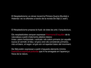 El Neoplasticisme va né ixer durant la Primera Guerra Mundial a
Holanda i es va difondre a travé s de la revista De Stijl (‘L’estil’).




El Neoplasticisme proposa la fusió de totes les arts i l’arquitectura.

Els neoplasticistes cerquen expressar l’harmonia i l’equilibri de la
naturalesa a partir d’elements plàstics bàsics:
línies i plans horitzontals i verticals i els colors primaris (en aquella
è poca el vermell, el blau i el groc eren els considerats primaris),
mé s el blanc, el negre i el gris só n el repertori bàsic del moviment.

De Stijl preté n expressar a partir d’aquests elements mínims
l’estructura espiritual profunda que hi ha amagada en l’aparenç a
física de la natura.
 