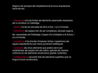 Segons els principis del neoplasticisme la nova arquitectura
havia de ser:




･ elemental: s’ha de limitar als elements essencials necessaris
per a constituir un habitatge.
･ oberta: ha de ser pensada de dins a fora, i no a l’inrevés.
･ anticúbica: els espais han de ser complexos, pensats segons
les necessitats de l’habitatge; l’espai s’ha d’adaptar a la funció, i
no a l’inrevés.
･ asimètrica: s’ha d’evitar d’imposar ritmes i repeticions als
espais arquitectònics per raons purament estètiques.
･ acolorida: els únics elements que poden servir per
caracteritzar els espais són els colors, aplicats de manera
uniforme en els elements constructius (parets, fusteries).
･ antidecorativa: cal evitar tots els elements superflus que no
tinguin funció constructiva.
 