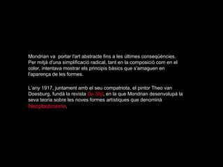 Mondrian va portar l'art abstracte fins a les últimes conseqüències.
Per mitjà d'una simplificació radical, tant en la composició com en el
color, intentava mostrar els principis bàsics que s'amaguen en
l'aparença de les formes.

L’any 1917, juntament amb el seu compatriota, el pintor Theo van
Doesburg, fundà la revista De Stijl, en la que Mondrian desenvolupà la
seva teoria sobre les noves formes artístiques que denominà
Neoplasticisme.
 