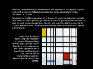 Mondrian deia que l'art no s’ha de dedicar a la reproducció d'imatges d'objectes
reals, sinò a expresar l'absolut i universal que s'amaga darrera la veritat,
l’harmonia de l’univers
Rebutjava les qualitats sensorials de la textura, la superfície i el color, i reduí la
seva paleta als colors primaris (el vermell, el blau i el groc en aquells temps). La
seva creença era que una pintura, és a dir, una superfície plana, només ha de
contenir elements plans. Això implicava l'eliminació de qualsevol il·lusió d’espai
tridimensional.



        L'aparició de les seves
     teories el portà a realitzar
    obres com Composició en
vermell, blau i groc en la que
 la pintura, composta només
   per rectes pèrpendiculars i
   superfícies equilibrades de
           color, crea un efecte
       monumental a pesar de
 l'escassedat de mitjans que
                         utilitza.
 