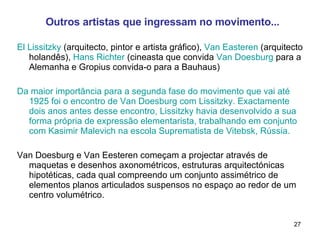 Outros artistas que ingressam no movimento... El Lissitzky  (arquitecto, pintor e artista gráfico),  Van Easteren  (arquitecto holandês),  Hans Richter  (cineasta que convida  Van Doesburg  para a Alemanha e Gropius convida-o para a Bauhaus)  Da maior importância para a segunda fase do movimento que vai até 1925 foi o encontro de Van Doesburg com Lissitzky. Exactamente dois anos antes desse encontro, Lissitzky havia desenvolvido a sua forma própria de expressão elementarista, trabalhando em conjunto com Kasimir Malevich na escola Suprematista de Vitebsk, Rússia. Van Doesburg e Van Eesteren começam a projectar através de maquetas e desenhos axonométricos, estruturas arquitectónicas hipotéticas, cada qual compreendo um conjunto assimétrico de elementos planos articulados suspensos no espaço ao redor de um centro volumétrico. 