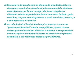 A Casa estava de acordo com os ditames do arquitecto, pois era elementar, económica e funcional, não-monumental e dinâmica; anti-cúbica na sua forma, ou seja, não tenta congelar as diferentes células espaciais funcionais num cubo fechado; pelo contrário, lança-as centrifugamente, a partir do núcleo do cubo, e é anti-decorativa na sua cor.  O seu principal nível habitacional no piso superior, com a sua “planta transformável” aberta, exemplificava, apesar da sua construção tradicional em alvenaria e madeira, o seu postulado de uma arquitectura dinâmica liberta do empecilho de paredes estruturais e das restrições impostas por aberturas. 