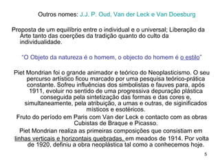 Outros nomes:  J.J. P. Oud, Van der Leck e Van Doesburg Proposta de um equilíbrio entre o individual e o universal; Liberação da Arte tanto das coerções da tradição quanto do culto da individualidade. “ O Objeto da natureza é o homem, o objecto do homem é  o estilo ” Piet Mondrian foi o grande animador e teórico do Neoplasticismo. O seu percurso artístico ficou marcado por uma pesquisa teórico-prática constante. Sofreu influências dos simbolistas e fauves para, após 1911, evoluir no sentido de uma progressiva depuração plástica conseguida pela sintetização das formas e das cores e, simultaneamente, pela atribuição, a umas e outras, de siginificados místicos e esotéricos. Fruto do período em Paris com Van der Leck e contacto com as obras Cubistas de Braque e Picasso. Piet Mondrian realiza as primeiras composições que consistiam em  linhas verticais e horizontais quebradas,  em meados de 1914. Por volta de 1920, definiu a obra neoplástica tal como a conhecemos hoje. 