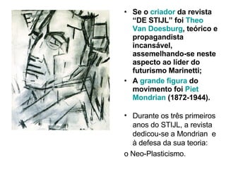 Se o  criador  da revista “DE STIJL” foi  Theo Van Doesburg , teórico e propagandista incansável, assemelhando-se neste aspecto ao líder do futurismo Marinetti; A  grande figura  do movimento foi  Piet Mondrian  (1872-1944). Durante os três primeiros anos do STIJL, a revista dedicou-se a Mondrian  e à defesa da sua teoria:  o Neo-Plasticismo. 