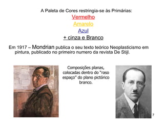 A Paleta de Cores restringia-se às Primárias: Vermelho Amarelo Azul + cinza e Branco Em 1917 –  Mondrian  publica o seu texto teórico Neoplasticismo em pintura, publicado no primeiro numero da revista De Stijl. Composições planas, colocadas dentro do “raso espaço” do plano pictórico branco. 