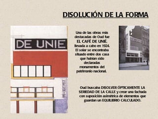 DISOLUCIÓN DE LA FORMA Una de las obras más destacadas de Oud fue  EL CAFÉ DE UNIÉ , llevada a cabo en 1924. El solar se encontraba situado entre dos casa que habían sido declaradas monumentos del patrimonio nacional.  Oud buscaba DISOLVER ÓPTICAMENTE LA SERIEDAD DE LA CALLE y crear una fachada con suposición asimétrica de elementos que guardan un EQUILIBRIO CALCULADO. 