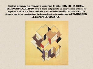 Una idea importante que compone la arquitectura de Stijl es el  USO DE LA FORMA FUNDAMENTAL CUADRADA  para el diseño del proyecto. Se observa como en todos los proyectos predomina la forma cuadrada, y sus derivados, mezclándose entre sí. Esto es debido a otra de las características fundamentales de esta arquitectura, la  COMBINACIÓN DE ELEMENTOS OPUESTOS .  