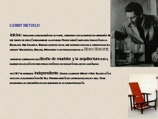 GERRIT RIETVELD - inicios:  trabaja en la ebanistería de su padre, alternando con un empleo en orfebrería. En ese tiempo se dedicó intensamente a la pintura. Pronto intentó ampliar su formación en la Escuela de Arte Industrial. Entra en contacto con el arte moderno nacional e internacional (la obra de Van der Leck, Berlage, Mackintosh y las producciones de la  Wiener Werkstätte . -orienta su carrera hacia el  diseño de muebles y la arquitectura  (1911), muebles en los más dispares estilos históricos con exclusión del uso de la máquina.  -en 1917 se establece  independiente . Conoce la obra de Wright y Hoff. Silla de niño e inicio de la colaboración en De Stijl. Primera versión de la famosa silla roja y azul. Ya se encuentran las características fundamentales de su futura producción. 