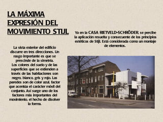 Ya en la  CASA RIETVELD-SCHRÖDER , se percibe la aplicación resuelta y consecuente de los principios estéticos de Stijl. Está considerada como un montaje de elementos.  La vista exterior del edificio discurre en tres direcciones. Un rasgo importante es que se prescinde de la simetría. Los colores del suelo y de las superficies que se extienden a través de las habitaciones son negro, blanco, gris y rojo. Las paredes son de color azul, factor que acentúa el carácter móvil del conjunto. Así surge uno de los factores más importantes del movimiento, el hecho de disolver la forma. LA MÁXIMA EXPRESIÓN DEL MOVIMIENTO STIJL 