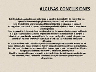 ALGUNAS CONCLUSIONES Este Período  descarta  el  uso de columnas , la  simetría , la  repetición de elementos , etc., que reflejaban el estilo propio de la arquitectura clásica o medieval. Esto llevó al Stijl a una tendencia estética  neoplástica : el plano por el plano, el rectangulismo estructural, la ruptura en la convergencia del tejado mediante la inserción de paralelepípedos Estos argumentos sirvieron de base para la realización de una arquitectura nueva y diferente a la que se venía dando. La nueva arquitectura no conoce la repetición en el tiempo;  la simetría propone la relación equilibrada de partes desiguales , es decir, de partes que difieren en posición, proporción y ubicación a causa de sus caracteres funcionales diferentes.  La nueva arquitectura ha destruido la pintura como una expresión separada, a través de los planos pintados. Los planos cromáticos forman una parte orgánica dentro de la arquitectura. Sin color estas relaciones no son una realidad viviente y por lo tanto no son visibles. El color no representa elemento decorativo u ornamental, sino orgánico.  El edificio es entendido como una parte, la  suma de todas las artes  en su manifestación más elemental, como su esencia; ofreciendo así la posibilidad de pensar en cuatro dimensiones.  