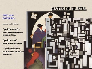 ANTES DE DE STIJL THEO VAN DOESBURG: Identificamos 3 periodos: “ periodo marrón ” (1902-1909): caracterizado por  un estilo académico. “ periodo azul” (1909-1913): de creación libre - “periodo blanco”  (1913-1917): en el que llegó a una creación pura. 