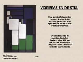 VIDRIERAS EN DE STIJL Van Doesburg  Cabeza femenina (1917)  Vidrio coloreado de 39 x 26cm Obra que significó para él un nuevo comienzo artístico, sabemos que se trata de la representación abstracta de su amante Helena Milius. En esta obra acaba de encontrar el principio fundamental de Stijl: una composición autónoma de campos de colores, ordenados horizontal y verticalmente. 