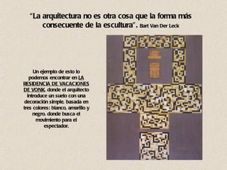 Un ejemplo de esto lo podemos encontrar en   LA RESIDENCIA DE VACACIONES DE VONK , donde el arquitecto introduce un suelo con una decoración simple, basada en tres colores: blanco, amarillo y negro, donde busca el movimiento para el espectador. “ La arquitectura no es otra cosa que la forma más consecuente de la escultura”.  Bart Van Der Leck 