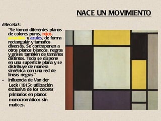 NACE UN MOVIMIENTO ¿Receta?: “ Se toman diferentes planos de colores puros,  rojos ,  amarillos  y  azules , de forma rectangular y tamaños diversos. Se contraponen a otros planos blancos, negros y grises también de tamaños distintos. Todo se dispone en una superficie plana y se distribuye de manera simétrica con una red de líneas negras.” Influencia de Van der  Leck (1915): utilización exclusiva de los colores primarios en planos  monocromáticos sin  matices. 