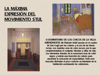 El  DORMITORIO DE LOS CHICOS DE LA VILLA ARENDHOEVE de Huszar está  basado en el cuadro de Van Gogh por los colores y el uso de las líneas rectas. Los muebles eran de color oscuro, por lo que complementaban el conjunto. Mesitas y sillas de rojo. Los elementos lineales de la estructura eran de color negro, y existía una inversión de colores para aumentar la sensación de espacialidad. Todo esto buscaba disimular el poco carácter accidentado de la habitación acentuando los volúmenes. LA MÁXIMA EXPRESIÓN DEL MOVIMIENTO STIJL 