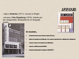 En resumen... construcciones en que domina la tradición local obras con influencias de Berlage o de algunos arquitectos de la Escuela de Amsterdam  casas de campo con influencias de Muthesius casas de carácter cubista (1916) proyectos personales (a partir de 1916/1917)  -viaje a  América  (1911): conoce a Wright. -conoce a  Van Doesburg  (1916). Interés por las vanguardias. Búsqueda de un lenguaje propio. J.P.P.OUD 